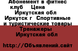 Абонемент в фитнес клуб  › Цена ­ 3 000 - Иркутская обл., Иркутск г. Спортивные и туристические товары » Тренажеры   . Иркутская обл.